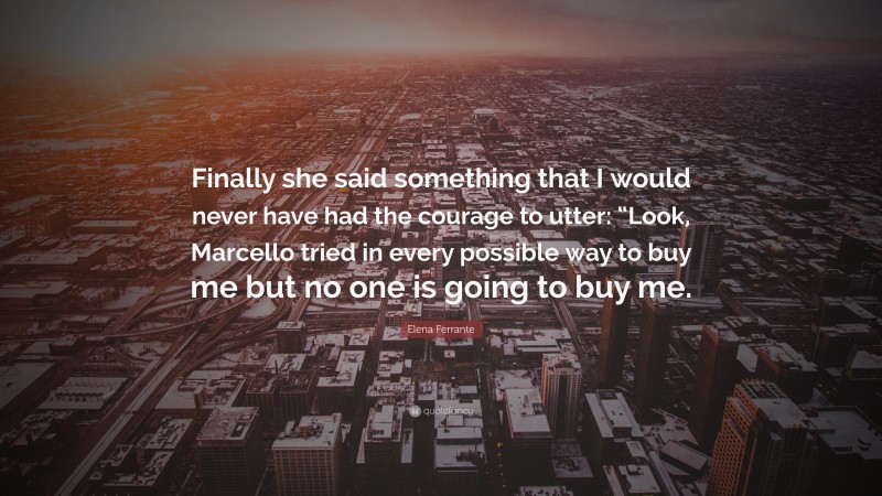 Elena Ferrante Quote: “Finally she said something that I would never have had the courage to utter: “Look, Marcello tried in every possible way to buy me but no one is going to buy me.”