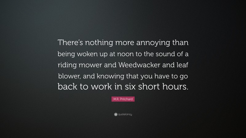 M.R. Pritchard Quote: “There’s nothing more annoying than being woken up at noon to the sound of a riding mower and Weedwacker and leaf blower, and knowing that you have to go back to work in six short hours.”