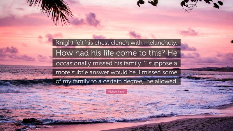 Michael Finkel Quote: “Knight felt his chest clench with melancholy. How had his life come to this? He occasionally missed his family. ‘I suppose a more subtle answer would be, I missed some of my family to a certain degree,’ he allowed.”