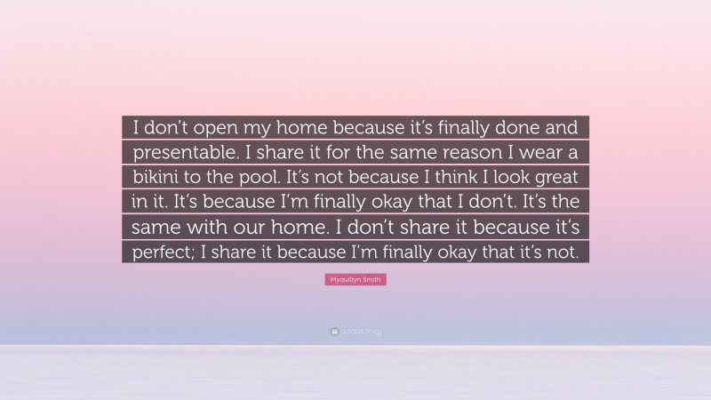 Myquillyn Smith Quote: “I don’t open my home because it’s finally done and presentable. I share it for the same reason I wear a bikini to the pool. It’s not because I think I look great in it. It’s because I’m finally okay that I don’t. It’s the same with our home. I don’t share it because it’s perfect; I share it because I’m finally okay that it’s not.”