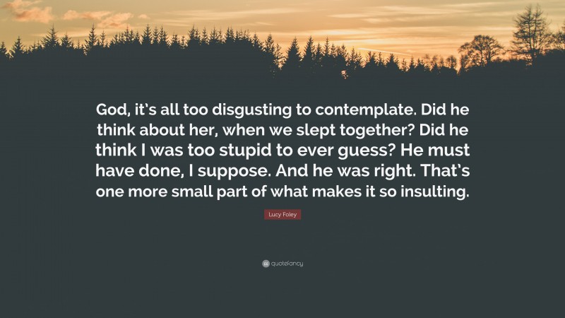 Lucy Foley Quote: “God, it’s all too disgusting to contemplate. Did he think about her, when we slept together? Did he think I was too stupid to ever guess? He must have done, I suppose. And he was right. That’s one more small part of what makes it so insulting.”