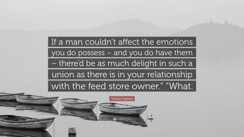Melissa Jagears Quote: “If a man couldn’t affect the emotions you do possess – and you do have them – there’d be as much delight in such a union as there is in your relationship with the feed store owner.” “What.”