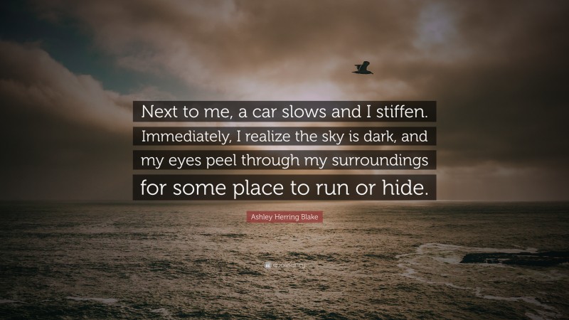 Ashley Herring Blake Quote: “Next to me, a car slows and I stiffen. Immediately, I realize the sky is dark, and my eyes peel through my surroundings for some place to run or hide.”