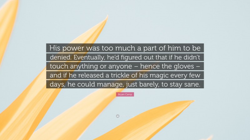 Bryan Camp Quote: “His power was too much a part of him to be denied. Eventually, he’d figured out that if he didn’t touch anything or anyone – hence the gloves – and if he released a trickle of his magic every few days, he could manage, just barely, to stay sane.”