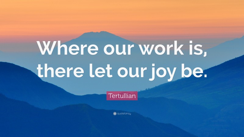 Tertullian Quote: “Where our work is, there let our joy be.”