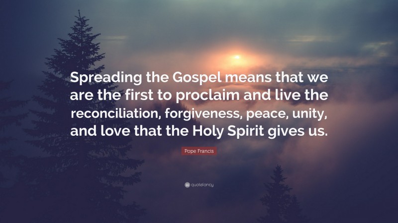 Pope Francis Quote: “Spreading the Gospel means that we are the first to proclaim and live the reconciliation, forgiveness, peace, unity, and love that the Holy Spirit gives us.”