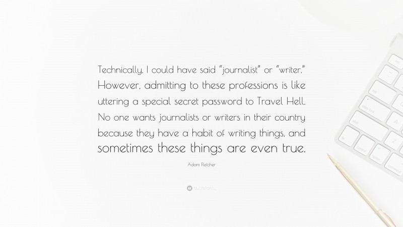 Adam Fletcher Quote: “Technically, I could have said “journalist” or “writer.” However, admitting to these professions is like uttering a special secret password to Travel Hell. No one wants journalists or writers in their country because they have a habit of writing things, and sometimes these things are even true.”