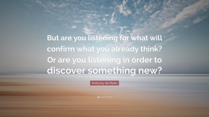 Anthony de Mello Quote: “But are you listening for what will confirm what you already think? Or are you listening in order to discover something new?”