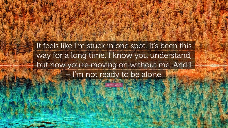 Brent Jones Quote: “It feels like I’m stuck in one spot. It’s been this way for a long time. I know you understand, but now you’re moving on without me. And I – I’m not ready to be alone.”