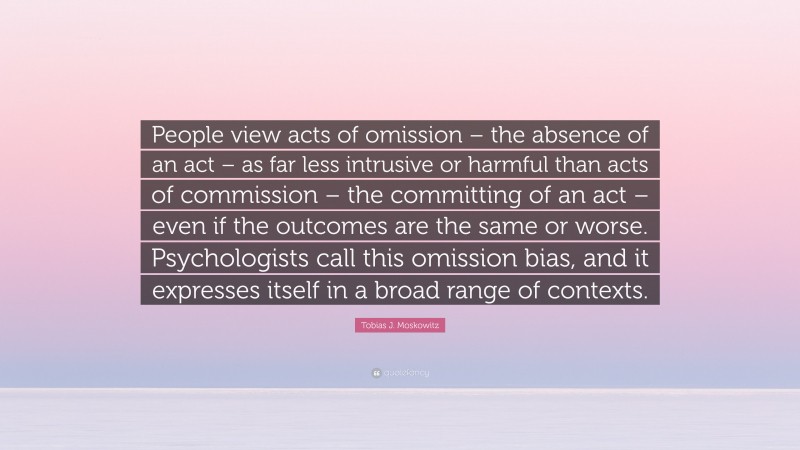 Tobias J. Moskowitz Quote: “People view acts of omission – the absence of an act – as far less intrusive or harmful than acts of commission – the committing of an act – even if the outcomes are the same or worse. Psychologists call this omission bias, and it expresses itself in a broad range of contexts.”