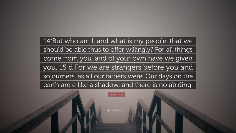 Anonymous Quote: “14“But who am I, and what is my people, that we should be able thus to offer willingly? For all things come from you, and of your own have we given you. 15 d For we are strangers before you and sojourners, as all our fathers were. Our days on the earth are e like a shadow, and there is no abiding.”