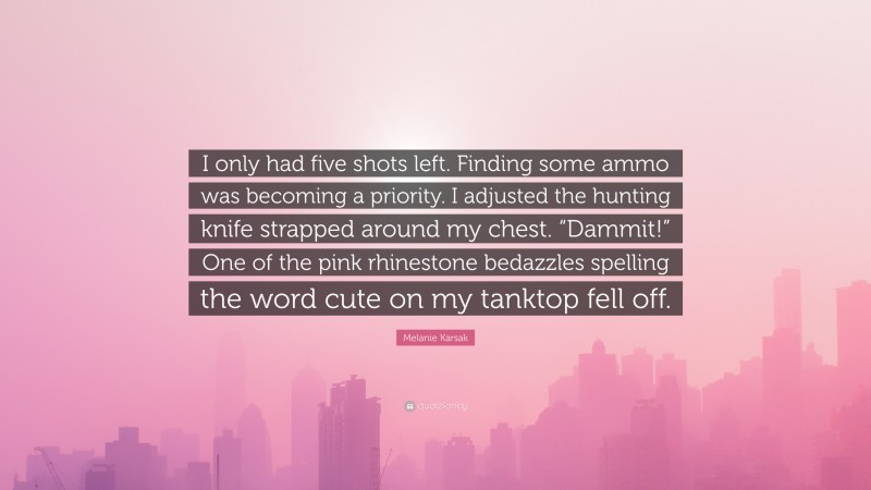 Melanie Karsak Quote: “I only had five shots left. Finding some ammo was becoming a priority. I adjusted the hunting knife strapped around my chest. “Dammit!” One of the pink rhinestone bedazzles spelling the word cute on my tanktop fell off.”