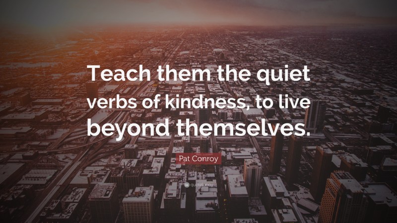 Pat Conroy Quote: “Teach them the quiet verbs of kindness, to live beyond themselves.”