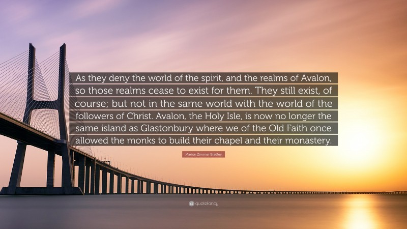 Marion Zimmer Bradley Quote: “As they deny the world of the spirit, and the realms of Avalon, so those realms cease to exist for them. They still exist, of course; but not in the same world with the world of the followers of Christ. Avalon, the Holy Isle, is now no longer the same island as Glastonbury where we of the Old Faith once allowed the monks to build their chapel and their monastery.”