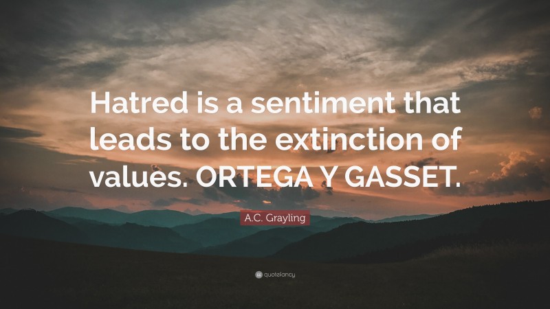 A.C. Grayling Quote: “Hatred is a sentiment that leads to the extinction of values. ORTEGA Y GASSET.”