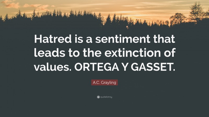 A.C. Grayling Quote: “Hatred is a sentiment that leads to the extinction of values. ORTEGA Y GASSET.”