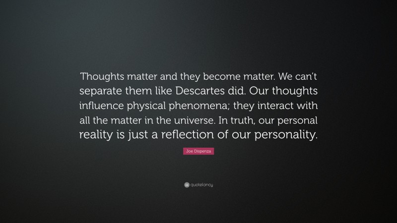 Joe Dispenza Quote: “Thoughts matter and they become matter. We can’t separate them like Descartes did. Our thoughts influence physical phenomena; they interact with all the matter in the universe. In truth, our personal reality is just a reflection of our personality.”