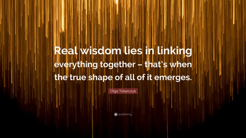 Olga Tokarczuk Quote: “Real wisdom lies in linking everything together – that’s when the true shape of all of it emerges.”