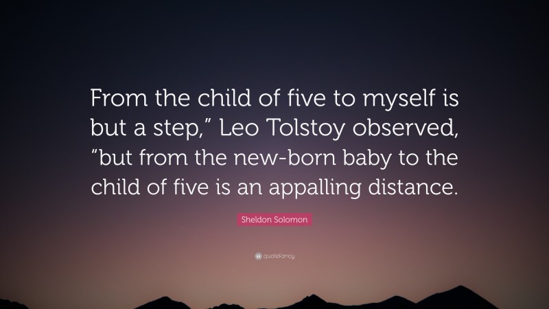 Sheldon Solomon Quote: “From the child of five to myself is but a step,” Leo Tolstoy observed, “but from the new-born baby to the child of five is an appalling distance.”