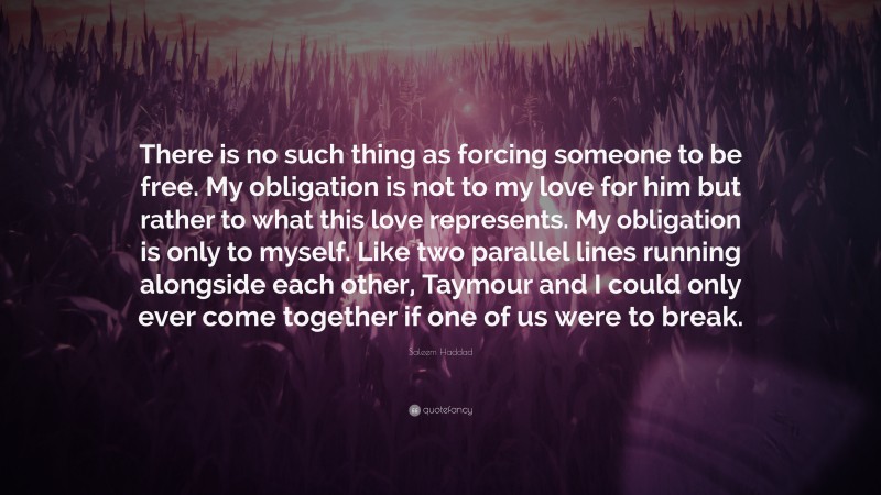 Saleem Haddad Quote: “There is no such thing as forcing someone to be free. My obligation is not to my love for him but rather to what this love represents. My obligation is only to myself. Like two parallel lines running alongside each other, Taymour and I could only ever come together if one of us were to break.”