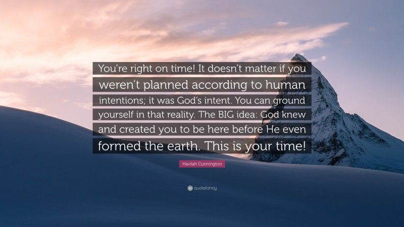 Havilah Cunnington Quote: “You’re right on time! It doesn’t matter if you weren’t planned according to human intentions; it was God’s intent. You can ground yourself in that reality. The BIG idea: God knew and created you to be here before He even formed the earth. This is your time!”