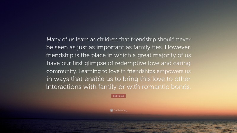 Bell Hooks Quote: “Many of us learn as children that friendship should never be seen as just as important as family ties. However, friendship is the place in which a great majority of us have our first glimpse of redemptive love and caring community. Learning to love in friendships empowers us in ways that enable us to bring this love to other interactions with family or with romantic bonds.”