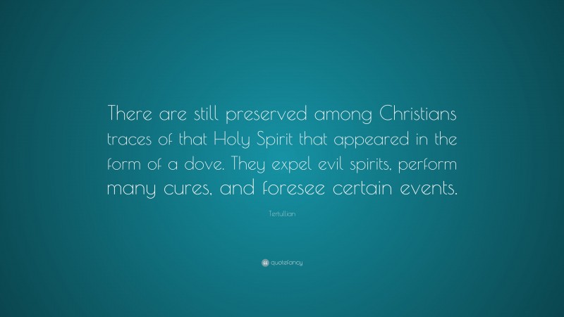 Tertullian Quote: “There are still preserved among Christians traces of that Holy Spirit that appeared in the form of a dove. They expel evil spirits, perform many cures, and foresee certain events.”