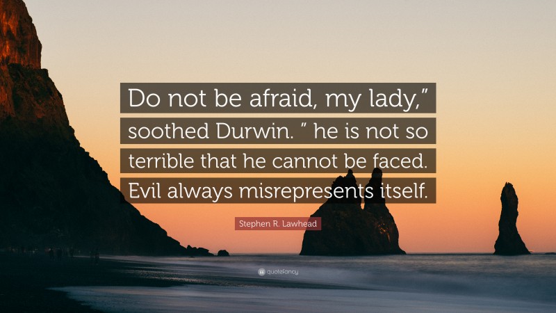 Stephen R. Lawhead Quote: “Do not be afraid, my lady,” soothed Durwin. ” he is not so terrible that he cannot be faced. Evil always misrepresents itself.”