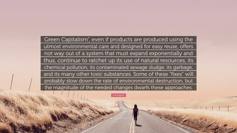 Fred Magdoff Quote: “Green Capitalism”, even if products are produced using the utmost environmental care and designed for easy reuse, offers not way out of a system that must expand exponentially and thus, continue to ratchet up its use of natural resources, its chemical pollution, its contaminated sewage sludge, its garbage, and its many other toxic substances. Some of these “fixes” will probably slow down the rate of environmental destruction, but the magnitude of the needed changes dwarfs these approaches.”