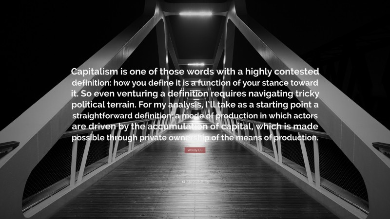 Wendy Liu Quote: “Capitalism is one of those words with a highly contested definition: how you define it is a function of your stance toward it. So even venturing a definition requires navigating tricky political terrain. For my analysis, I’ll take as a starting point a straightforward definition: a mode of production in which actors are driven by the accumulation of capital, which is made possible through private ownership of the means of production.”