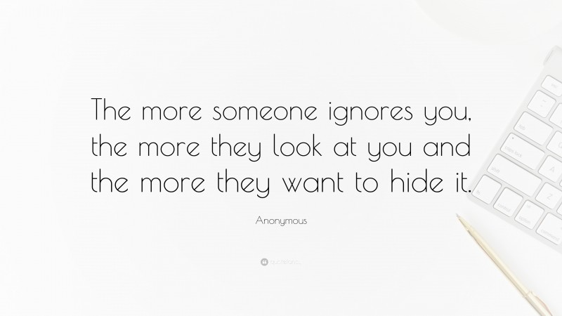 Anonymous Quote: “The more someone ignores you, the more they look at you and the more they want to hide it.”