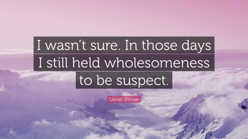 Lionel Shriver Quote: “I wasn’t sure. In those days I still held wholesomeness to be suspect.”