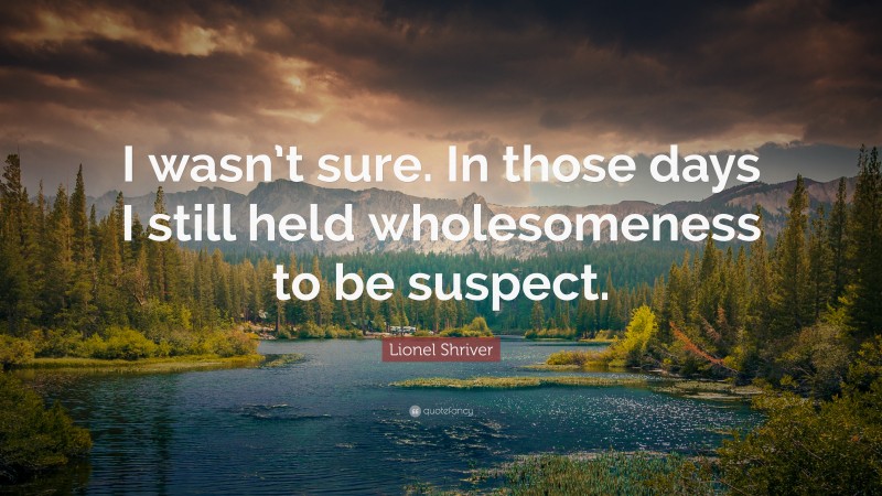 Lionel Shriver Quote: “I wasn’t sure. In those days I still held wholesomeness to be suspect.”