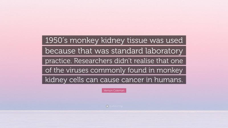 Vernon Coleman Quote: “1950′s monkey kidney tissue was used because that was standard laboratory practice. Researchers didn’t realise that one of the viruses commonly found in monkey kidney cells can cause cancer in humans.”