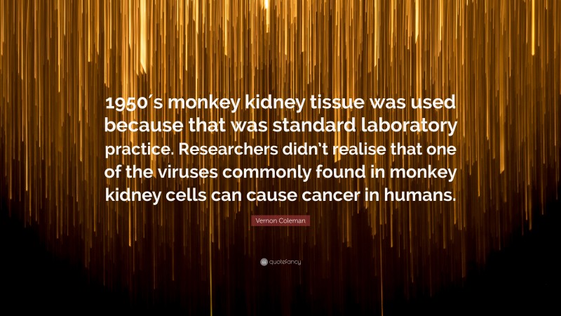 Vernon Coleman Quote: “1950′s monkey kidney tissue was used because that was standard laboratory practice. Researchers didn’t realise that one of the viruses commonly found in monkey kidney cells can cause cancer in humans.”