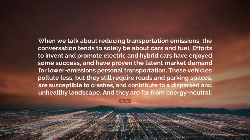 Elly Blue Quote: “When we talk about reducing transportation emissions, the conversation tends to solely be about cars and fuel. Efforts to invent and promote electric and hybrid cars have enjoyed some success, and have proven the latent market demand for lower-emissions personal transportation. These vehicles pollute less, but they still require roads and parking spaces, are susceptible to crashes, and contribute to a dispersed and unhealthy landscape. And they are far from energy-neutral.”