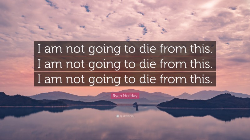 Ryan Holiday Quote: “I am not going to die from this. I am not going to die from this. I am not going to die from this.”