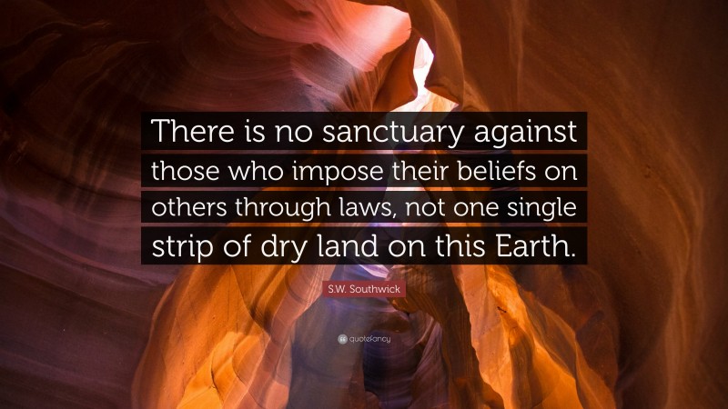 S.W. Southwick Quote: “There is no sanctuary against those who impose their beliefs on others through laws, not one single strip of dry land on this Earth.”