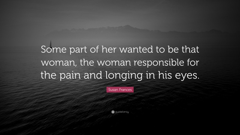 Susan Frances Quote: “Some part of her wanted to be that woman, the woman responsible for the pain and longing in his eyes.”