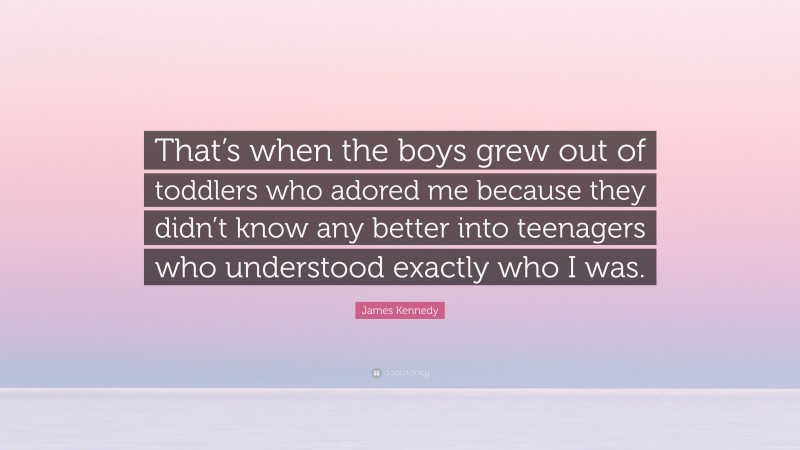 James Kennedy Quote: “That’s when the boys grew out of toddlers who adored me because they didn’t know any better into teenagers who understood exactly who I was.”