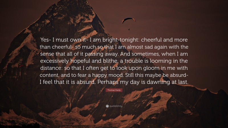 Thomas Hardy Quote: “Yes- I must own it- I am bright-tonight: cheerful and more than cheerful- so much so that I am almost sad again with the sense that all of it passing away. And sometimes, when I am excessively hopeful and blithe, a trouble is looming in the distance: so that I often get to look upon gloom in me with content, and to fear a happy mood. Still this maybe be absurd- I feel that it is absurd. Perhaps my day is dawning at last.”