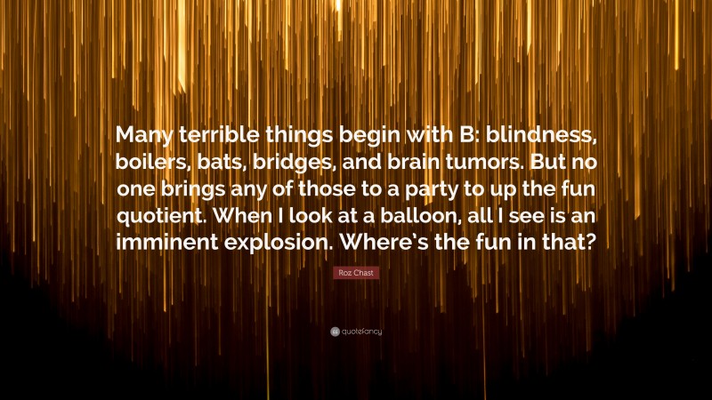 Roz Chast Quote: “Many terrible things begin with B: blindness, boilers, bats, bridges, and brain tumors. But no one brings any of those to a party to up the fun quotient. When I look at a balloon, all I see is an imminent explosion. Where’s the fun in that?”