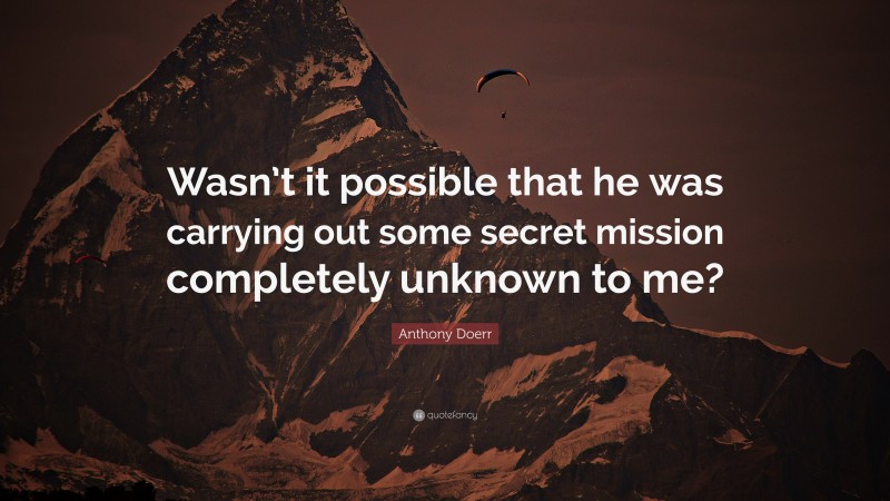 Anthony Doerr Quote: “Wasn’t it possible that he was carrying out some secret mission completely unknown to me?”