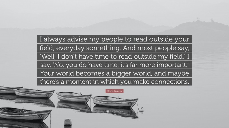 David Epstein Quote: “I always advise my people to read outside your field, everyday something. And most people say, ‘Well, I don’t have time to read outside my field.’ I say, ‘No, you do have time, it’s far more important.’ Your world becomes a bigger world, and maybe there’s a moment in which you make connections.”