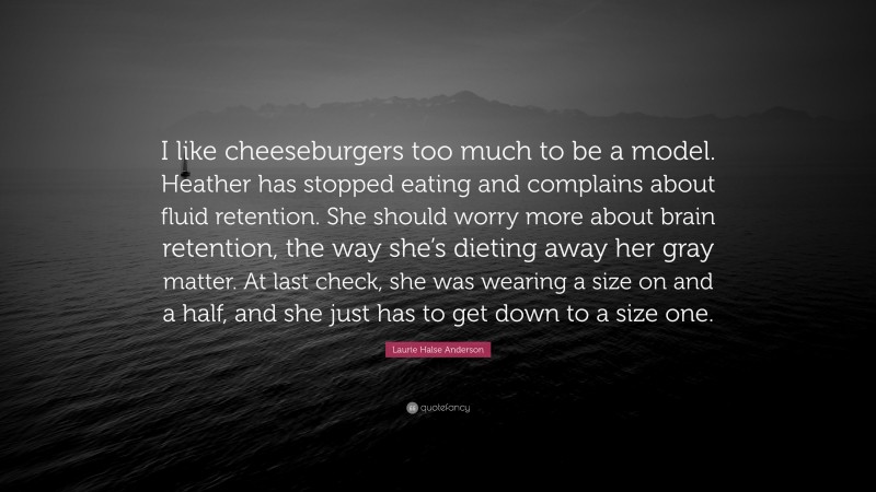 Laurie Halse Anderson Quote: “I like cheeseburgers too much to be a model. Heather has stopped eating and complains about fluid retention. She should worry more about brain retention, the way she’s dieting away her gray matter. At last check, she was wearing a size on and a half, and she just has to get down to a size one.”