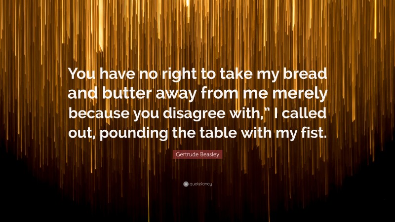 Gertrude Beasley Quote: “You have no right to take my bread and butter away from me merely because you disagree with,” I called out, pounding the table with my fist.”