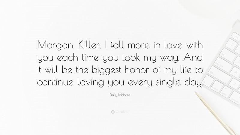 Emily McIntire Quote: “Morgan. Killer. I fall more in love with you each time you look my way. And it will be the biggest honor of my life to continue loving you every single day.”