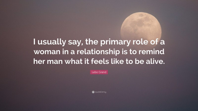 Lebo Grand Quote: “I usually say, the primary role of a woman in a relationship is to remind her man what it feels like to be alive.”