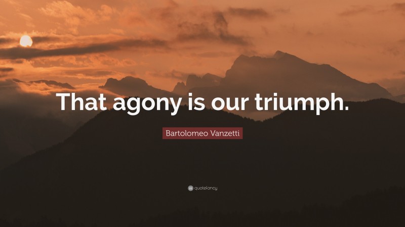 Bartolomeo Vanzetti Quote: “That agony is our triumph.”
