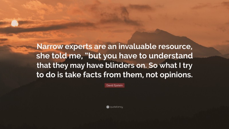 David Epstein Quote: “Narrow experts are an invaluable resource, she told me, “but you have to understand that they may have blinders on. So what I try to do is take facts from them, not opinions.”